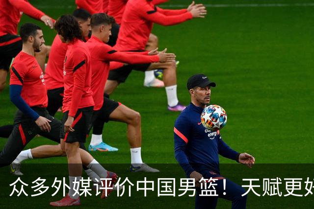 众多外媒评价中国男篮！天赋更好，打法却过时